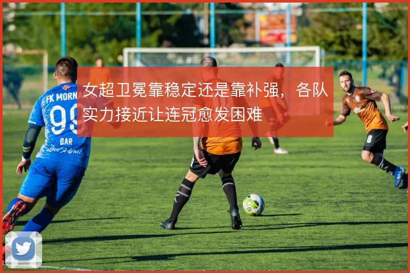 女超卫冕靠稳定还是靠补强,各队实力接近让连冠愈发困难