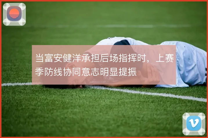 当富安健洋承担后场指挥时,上赛季防线协同意志明显提振