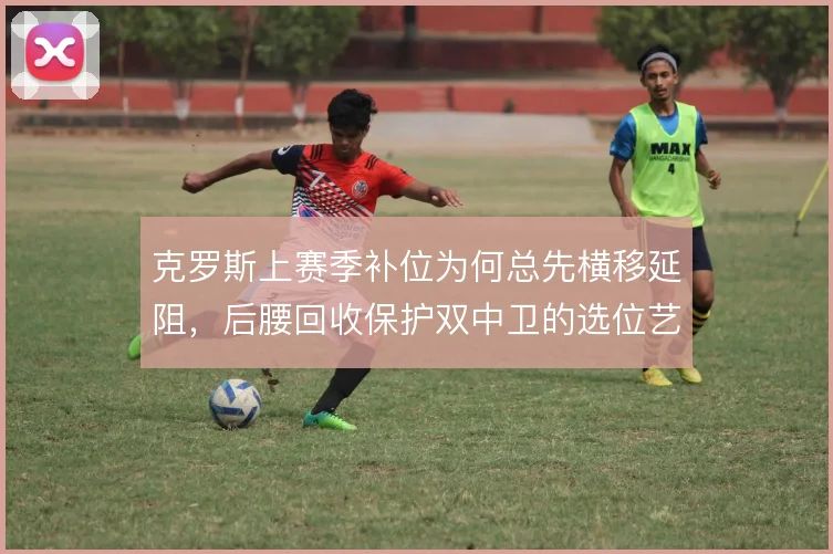 克罗斯上赛季补位为何总先横移延阻，后腰回收保护双中卫的选位艺术