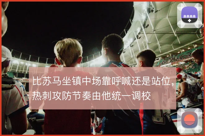 比苏马坐镇中场靠呼喊还是站位,热刺攻防节奏由他统一调校
