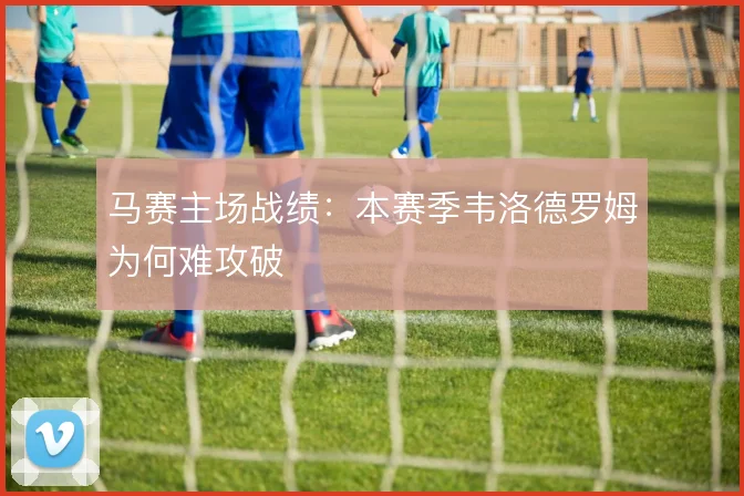 马赛主场战绩:本赛季韦洛德罗姆为何难攻破