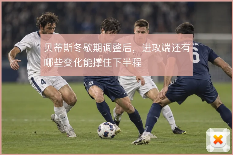贝蒂斯冬歇期调整后,进攻端还有哪些变化能撑住下半程