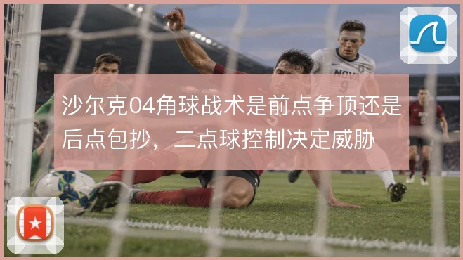 沙尔克04角球战术是前点争顶还是后点包抄，二点球控制决定威胁