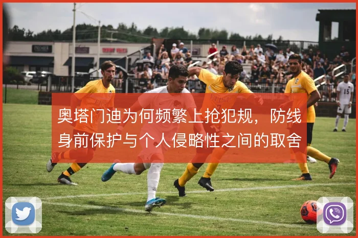 奥塔门迪为何频繁上抢犯规,防线身前保护与个人侵略性之间的取舍