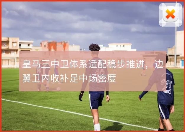 皇马三中卫体系适配稳步推进，边翼卫内收补足中场密度