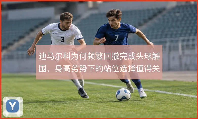 迪马尔科为何频繁回撤完成头球解围,身高劣势下的站位选择值得关注