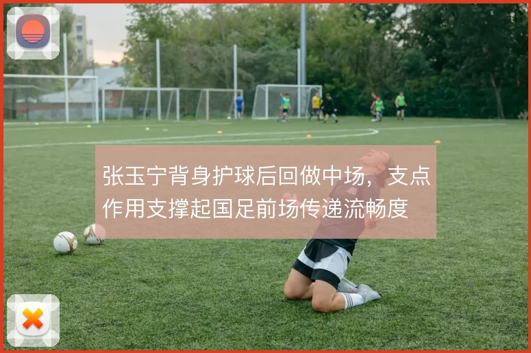 张玉宁背身护球后回做中场，支点作用支撑起国足前场传递流畅度