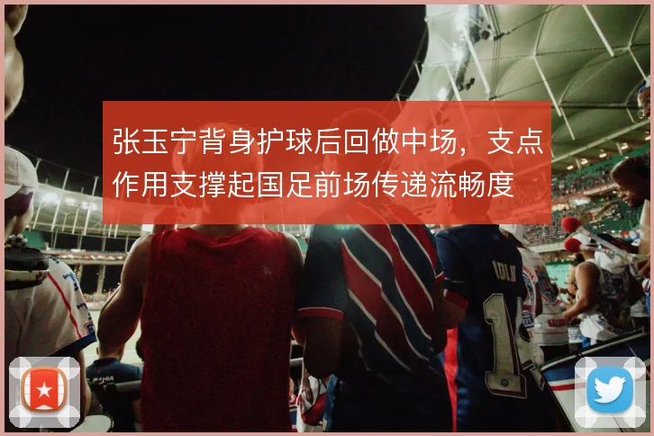 张玉宁背身护球后回做中场,支点作用支撑起国足前场传递流畅度