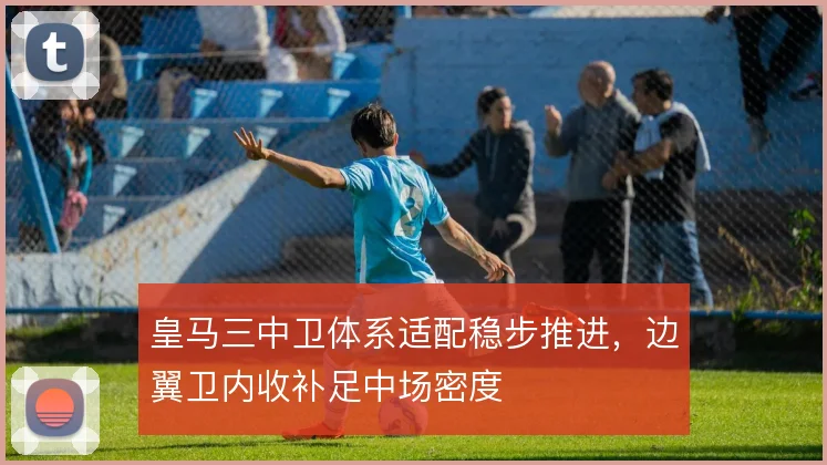 皇马三中卫体系适配稳步推进,边翼卫内收补足中场密度