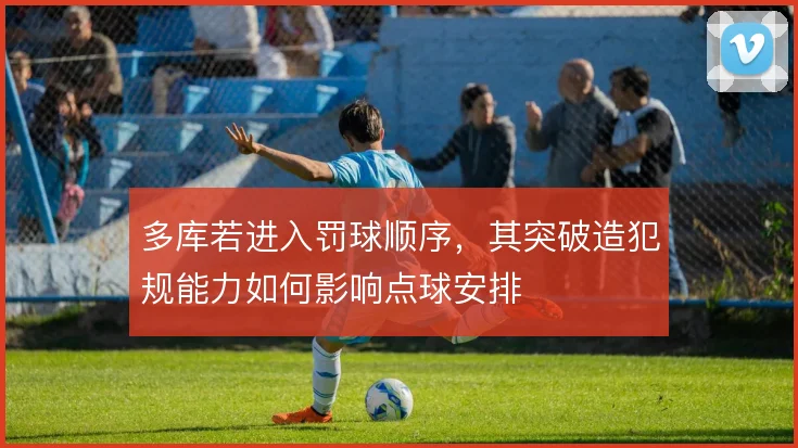 多库若进入罚球顺序,其突破造犯规能力如何影响点球安排