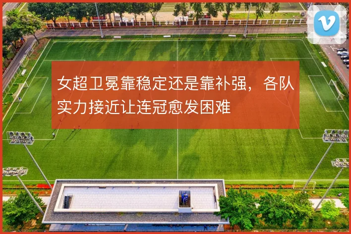 女超卫冕靠稳定还是靠补强,各队实力接近让连冠愈发困难