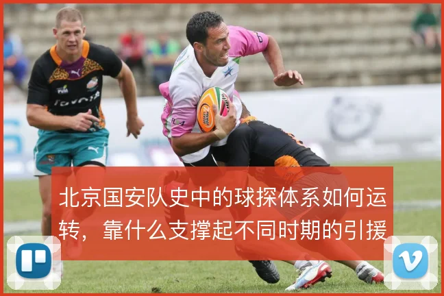 北京国安队史中的球探体系如何运转,靠什么支撑起不同时期的引援需求