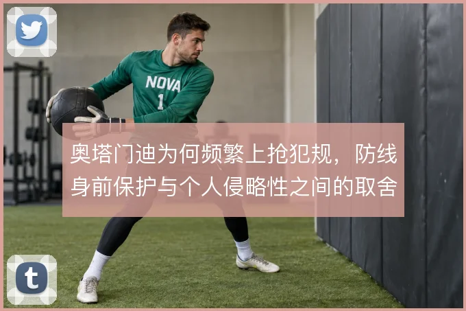 奥塔门迪为何频繁上抢犯规,防线身前保护与个人侵略性之间的取舍